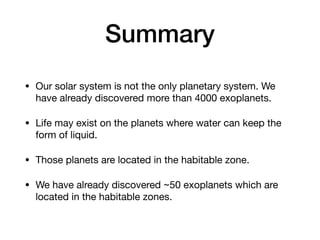Summary
• Our solar system is not the only planetary system. We
have already discovered more than 4000 exoplanets.
• Life may exist on the planets where water can keep the
form of liquid.
• Those planets are located in the habitable zone.
• We have already discovered ~50 exoplanets which are
located in the habitable zones.
 