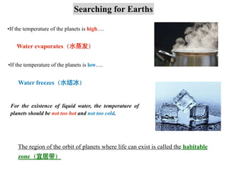Searching for Earths
•If the temperature of the planets is high….
Water evaporates（⽔蒸发）
•If the temperature of the planets is low….
Water freezes（⽔结冰）
For the existence of liquid water, the temperature of
planets should be not too hot and not too cold.
The region of the orbit of planets where life can exist is called the habitable
zone（宜居带）
 