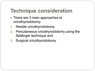 Technique consideration
 There are 3 main approaches to
cricothyroidotomy:
1. Needle cricothyroidotomy
2. Percutaneous cricothyroidotomy using the
Seldinger technique and
3. Surgical cricothyroidotomy
 