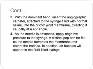 Cont…
3. With the dominant hand, insert the angiographic
catheter, attached to the syringe filled with normal
saline, into the cricothyroid membrane, directing it
caudally at a 45o angle.
4. As the needle is advanced, apply negative
pressure to the syringe. A distinct pop can be felt
as the needle traverses the membrane and
enters the trachea. In addition, air bubbles will
appear in the fluid-filled syringe.
 