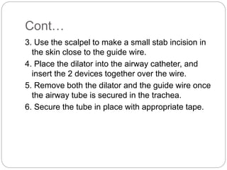 Cont…
3. Use the scalpel to make a small stab incision in
the skin close to the guide wire.
4. Place the dilator into the airway catheter, and
insert the 2 devices together over the wire.
5. Remove both the dilator and the guide wire once
the airway tube is secured in the trachea.
6. Secure the tube in place with appropriate tape.
 