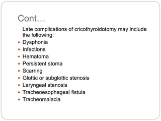 Cont…
Late complications of cricothyroidotomy may include
the following:
 Dysphonia
 Infections
 Hematoma
 Persistent stoma
 Scarring
 Glottic or subglottic stenosis
 Laryngeal stenosis
 Tracheoesophageal fistula
 Tracheomalacia
 