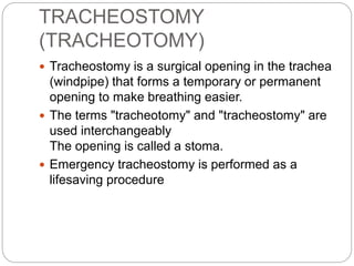 TRACHEOSTOMY
(TRACHEOTOMY)
 Tracheostomy is a surgical opening in the trachea
(windpipe) that forms a temporary or permanent
opening to make breathing easier.
 The terms "tracheotomy" and "tracheostomy" are
used interchangeably
The opening is called a stoma.
 Emergency tracheostomy is performed as a
lifesaving procedure
 
