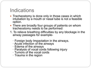 Indications
 Tracheostomy is done only in those cases in which
intubation by a mouth or nasal tube is not a feasible
option.
 There are broadly four groups of patients on whom
tracheostomy needs to be performed:
1. To relieve breathing difficulties by any blockage in the
airway passages for example-
· Foreign body Impactation in the airways.
· Acute infection of the airways
· Edema of the airways
· Paralysis of vocal cords following injury
· Tumors of the vocal cords
· Trauma in the region
 