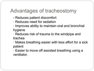 Advantages of tracheostomy
- Reduces patient discomfort
· Reduces need for sedation
· Improves ability to maintain oral and bronchial
hygiene
· Reduces risk of trauma to the windpipe and
trachea
· Makes breathing easier with less effort for a sick
patient
· Easier to move off assisted breathing using a
ventilator.
 