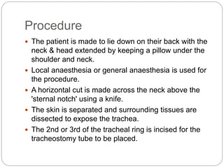 Procedure
 The patient is made to lie down on their back with the
neck & head extended by keeping a pillow under the
shoulder and neck.
 Local anaesthesia or general anaesthesia is used for
the procedure.
 A horizontal cut is made across the neck above the
'sternal notch' using a knife.
 The skin is separated and surrounding tissues are
dissected to expose the trachea.
 The 2nd or 3rd of the tracheal ring is incised for the
tracheostomy tube to be placed.
 