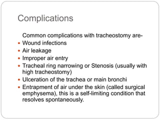 Complications
Common complications with tracheostomy are-
 Wound infections
 Air leakage
 Improper air entry
 Tracheal ring narrowing or Stenosis (usually with
high tracheostomy)
 Ulceration of the trachea or main bronchi
 Entrapment of air under the skin (called surgical
emphysema), this is a self-limiting condition that
resolves spontaneously.
 