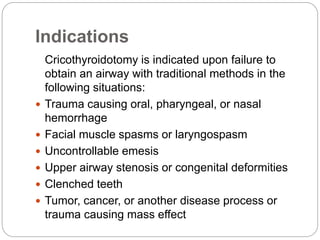 Indications
Cricothyroidotomy is indicated upon failure to
obtain an airway with traditional methods in the
following situations:
 Trauma causing oral, pharyngeal, or nasal
hemorrhage
 Facial muscle spasms or laryngospasm
 Uncontrollable emesis
 Upper airway stenosis or congenital deformities
 Clenched teeth
 Tumor, cancer, or another disease process or
trauma causing mass effect
 