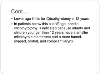Cont…
 Lower age limits for Cricothyrotomy is 12 years
 In patients below this cut off age, needle
cricothyrotomy is indicated because infants and
children younger than 12 years have a smaller
cricothyroid membrane and a more funnel-
shaped, rostral, and compliant larynx
 