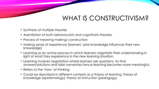WHAT IS CONSTRUCTIVISM?
• Synthesis of multiple theories
• Assimilation of both behaviourists and cognitivists theories
• Process of meaning making/ construction
• Making sense of experience (learners’ prior knowledge influences their new
knowledge)
• Learning as an active process in which learners negotiate their understanding in
light of what they experience in the new learning situation.
• Learning involves negotiation where learners ask questions, try find
answers/solutions and take ownership hence learning becomes more meaningful.
• Refers to the ‘how’ of thinking
• Could be described in different contexts as a theory of learning; theory of
knowledge (epistemology); theory of instruction (pedagogy)
 