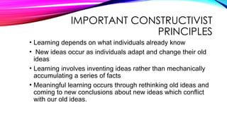 IMPORTANT CONSTRUCTIVIST
PRINCIPLES
• Learning depends on what individuals already know
• New ideas occur as individuals adapt and change their old
ideas
• Learning involves inventing ideas rather than mechanically
accumulating a series of facts
• Meaningful learning occurs through rethinking old ideas and
coming to new conclusions about new ideas which conflict
with our old ideas.
 