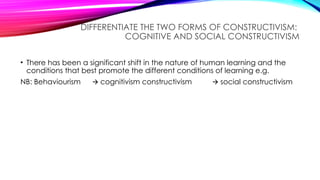DIFFERENTIATE THE TWO FORMS OF CONSTRUCTIVISM:
COGNITIVE AND SOCIAL CONSTRUCTIVISM
• There has been a significant shift in the nature of human learning and the
conditions that best promote the different conditions of learning e.g.
NB: Behaviourism cognitivism constructivism
🡪 social constructivism
🡪
 