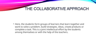 THE COLLABORATIVE APPROACH
• Here, the students form groups of learners that learn together and
work to solve a problem, build strategies, ideas, create products or
complete a task. This is a joint intellectual effort by the students
among themselves or with the help of the teachers.
 
