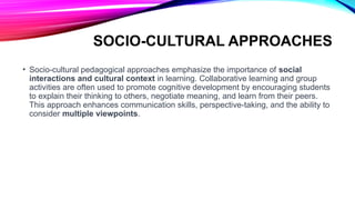 SOCIO-CULTURAL APPROACHES
• Socio-cultural pedagogical approaches emphasize the importance of social
interactions and cultural context in learning. Collaborative learning and group
activities are often used to promote cognitive development by encouraging students
to explain their thinking to others, negotiate meaning, and learn from their peers.
This approach enhances communication skills, perspective-taking, and the ability to
consider multiple viewpoints.
 