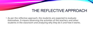 THE REFLECTIVE APPROACH
• As per the reflective approach, the students are expected to evaluate
themselves. It means observing the activities of the teachers and other
students in the classroom and analyzing why they do it and how it works.
 