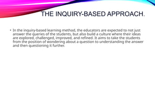 THE INQUIRY-BASED APPROACH.
• In the inquiry-based learning method, the educators are expected to not just
answer the queries of the students, but also build a culture where their ideas
are explored, challenged, improved, and refined. It aims to take the students
from the position of wondering about a question to understanding the answer
and then questioning it further.
 