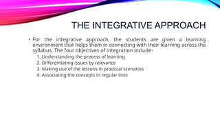 THE INTEGRATIVE APPROACH
• For the integrative approach, the students are given a learning
environment that helps them in connecting with their learning across the
syllabus. The four objectives of integration include-
1. Understanding the process of learning
2. Differentiating issues by relevance
3. Making use of the lessons in practical scenarios
4. Associating the concepts in regular lives
 