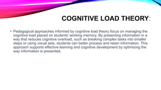 COGNITIVE LOAD THEORY:
• Pedagogical approaches informed by cognitive load theory focus on managing the
cognitive load placed on students' working memory. By presenting information in a
way that reduces cognitive overload, such as breaking complex tasks into smaller
steps or using visual aids, students can better process and retain information. This
approach supports effective learning and cognitive development by optimizing the
way information is presented.
 