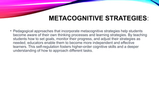 METACOGNITIVE STRATEGIES:
• Pedagogical approaches that incorporate metacognitive strategies help students
become aware of their own thinking processes and learning strategies. By teaching
students how to set goals, monitor their progress, and adjust their strategies as
needed, educators enable them to become more independent and effective
learners. This self-regulation fosters higher-order cognitive skills and a deeper
understanding of how to approach different tasks.
 