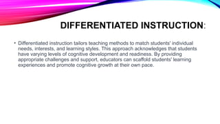 DIFFERENTIATED INSTRUCTION:
• Differentiated instruction tailors teaching methods to match students' individual
needs, interests, and learning styles. This approach acknowledges that students
have varying levels of cognitive development and readiness. By providing
appropriate challenges and support, educators can scaffold students' learning
experiences and promote cognitive growth at their own pace.
 