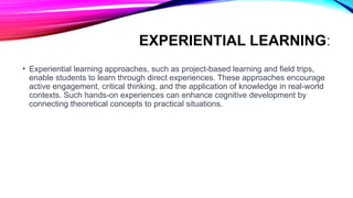 EXPERIENTIAL LEARNING:
• Experiential learning approaches, such as project-based learning and field trips,
enable students to learn through direct experiences. These approaches encourage
active engagement, critical thinking, and the application of knowledge in real-world
contexts. Such hands-on experiences can enhance cognitive development by
connecting theoretical concepts to practical situations.
 