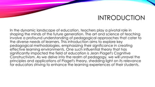 INTRODUCTION
In the dynamic landscape of education, teachers play a pivotal role in
shaping the minds of the future generation. The art and science of teaching
involve a profound understanding of pedagogical approaches that cater to
the diverse needs of learners. This introduction aims to explore key
pedagogical methodologies, emphasizing their significance in creating
effective learning environments. One such influential theory that has
significantly impacted the field of education is Jean Piaget's Cognitive
Constructivism. As we delve into the realm of pedagogy, we will unravel the
principles and applications of Piaget's theory, shedding light on its relevance
for educators striving to enhance the learning experiences of their students.
 