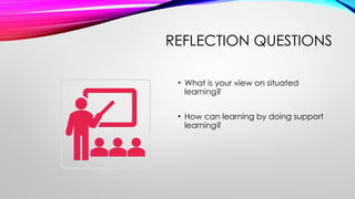 REFLECTION QUESTIONS
• What is your view on situated
learning?
• How can learning by doing support
learning?
 