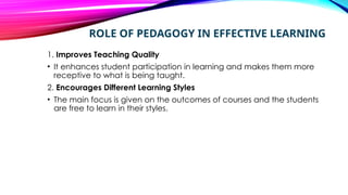 ROLE OF PEDAGOGY IN EFFECTIVE LEARNING
1. Improves Teaching Quality
• It enhances student participation in learning and makes them more
receptive to what is being taught.
2. Encourages Different Learning Styles
• The main focus is given on the outcomes of courses and the students
are free to learn in their styles.
 