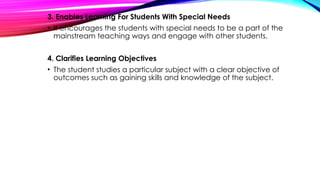 3. Enables Learning For Students With Special Needs
• It encourages the students with special needs to be a part of the
mainstream teaching ways and engage with other students.
4. Clarifies Learning Objectives
• The student studies a particular subject with a clear objective of
outcomes such as gaining skills and knowledge of the subject.
 