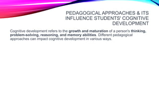 PEDAGOGICAL APPROACHES & ITS
INFLUENCE STUDENTS' COGNITIVE
DEVELOPMENT
Cognitive development refers to the growth and maturation of a person's thinking,
problem-solving, reasoning, and memory abilities. Different pedagogical
approaches can impact cognitive development in various ways.
 