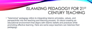 ISLAMIZING PEDAGOGY FOR 21ST
CENTURY TEACHING
• "Islamizing" pedagogy refers to integrating Islamic principles, values, and
perspectives into the teaching and learning process. It's about creating an
educational environment that aligns with Islamic beliefs and practices while
promoting effective learning. Here are some ways teachers can Islamize their
pedagogy:
 