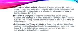 ❖Incorporate Islamic Values: Infuse Islamic values such as compassion,
justice, honesty, and humility into classroom discussions, assignments, and
interactions. Encourage students to reflect on how these values apply to
their studies and daily lives.
❖Use Islamic Examples: Incorporate examples from Islamic history,
literature, and teachings to illustrate concepts and principles across various
subjects. This can help students see the relevance of their studies within an
Islamic context.
❖Integrate Quranic Verses and Hadiths: Incorporate relevant verses from
the Quran and teachings from Hadiths that relate to the subject matter being
taught. This can help students understand how Islamic teachings are
intertwined with various fields of knowledge.
 
