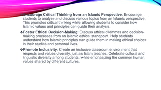 ❖Encourage Critical Thinking from an Islamic Perspective: Encourage
students to analyze and discuss various topics from an Islamic perspective.
This promotes critical thinking while allowing students to consider how
Islamic values and principles can guide their analysis.
❖Foster Ethical Decision-Making: Discuss ethical dilemmas and decision-
making processes from an Islamic ethical standpoint. Help students
understand how Islamic principles can guide them in making ethical choices
in their studies and personal lives.
❖Promote Inclusivity: Create an inclusive classroom environment that
respects and values diversity, just as Islam teaches. Celebrate cultural and
linguistic diversity among students, while emphasizing the common human
values shared by different cultures.
 