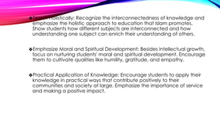 ❖Teach Holistically: Recognize the interconnectedness of knowledge and
emphasize the holistic approach to education that Islam promotes.
Show students how different subjects are interconnected and how
understanding one subject can enrich their understanding of others.
❖Emphasize Moral and Spiritual Development: Besides intellectual growth,
focus on nurturing students' moral and spiritual development. Encourage
them to cultivate qualities like humility, gratitude, and empathy.
❖Practical Application of Knowledge: Encourage students to apply their
knowledge in practical ways that contribute positively to their
communities and society at large. Emphasize the importance of service
and making a positive impact.
 