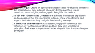1.Open Dialogue: Create an open and respectful space for students to discuss
the intersection of their faith and education. Encourage them to ask
questions, share insights, and engage in thoughtful discussions.
2.Teach with Patience and Compassion: Emulate the qualities of patience
and compassion that are emphasized in Islam. Show understanding and
support to students as they navigate their learning journeys.
3.Continuous Self-Reflection: As a teacher, engage in continuous self-
reflection on your teaching methods and how they align with Islamic
principles. Seek ways to improve and better integrate Islamic values into your
pedagogy.
 