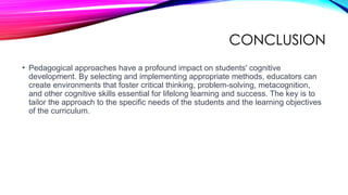 CONCLUSION
• Pedagogical approaches have a profound impact on students' cognitive
development. By selecting and implementing appropriate methods, educators can
create environments that foster critical thinking, problem-solving, metacognition,
and other cognitive skills essential for lifelong learning and success. The key is to
tailor the approach to the specific needs of the students and the learning objectives
of the curriculum.
 