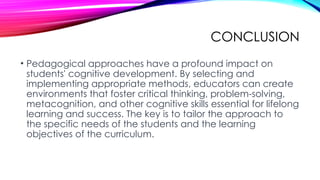 CONCLUSION
• Pedagogical approaches have a profound impact on
students' cognitive development. By selecting and
implementing appropriate methods, educators can create
environments that foster critical thinking, problem-solving,
metacognition, and other cognitive skills essential for lifelong
learning and success. The key is to tailor the approach to
the specific needs of the students and the learning
objectives of the curriculum.
 