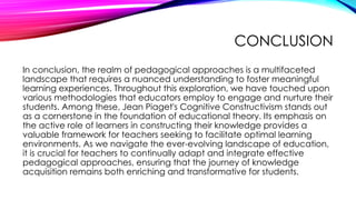 CONCLUSION
In conclusion, the realm of pedagogical approaches is a multifaceted
landscape that requires a nuanced understanding to foster meaningful
learning experiences. Throughout this exploration, we have touched upon
various methodologies that educators employ to engage and nurture their
students. Among these, Jean Piaget's Cognitive Constructivism stands out
as a cornerstone in the foundation of educational theory. Its emphasis on
the active role of learners in constructing their knowledge provides a
valuable framework for teachers seeking to facilitate optimal learning
environments. As we navigate the ever-evolving landscape of education,
it is crucial for teachers to continually adapt and integrate effective
pedagogical approaches, ensuring that the journey of knowledge
acquisition remains both enriching and transformative for students.
 