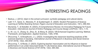 INTERESTING READINGS
• Backus, J. (2012). Islam in the school curriculum: symbolic pedagogy and cultural claims.
• Latif, Y. F., Sarwi, S., Marwoto, P., & Susilaningsih, E. (2024). Student Perceptions of Science
Learning at Tahfidz Boarding School. Pegem Journal of Education and Instruction, 14(1), 296-302.
• Muniandy, T., & Abdullah, N. (2023). A Comprehensive Review: An Innovative Pedagogy for Future
Education. International Journal of Online Pedagogy and Course Design (IJOPCD), 13(1), 1-15.
• Li, W., Liu, X., Zhang, Q., Zhou, B., & Wang, B. (2023). VR-Enhanced Cognitive Learning: Method,
Framework, and Application. Applied Sciences, 13(8), 4756.
• Dhurumraj, T., & Broadhurst, J. L. (2023). Investigating the classroom teaching practices of life
sciences teachers in Gauteng. International Journal of Research in Business and Social Science
(2147-4478), 12(2), 393-406.
• Dhurumraj, T., & Moola, Z. (2023). Exploring teacher improvisation and its influence on learner
performance in an under-resourced Grade 11 Life Science class. International Journal of Research
in Business and Social Science (2147-4478), 12(2), 384-392.
 