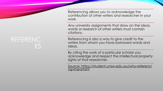 REFERENC
ES
Referencing allows you to acknowledge the
contribution of other writers and researcher in your
work.
Any university assignments that draw on the ideas,
words or research of other writers must contain
citations.
Referencing is also a way to give credit to the
writers from whom you have borrowed words and
ideas.
By citing the work of a particular scholar you
acknowledge and respect the intellectual property
rights of that researcher.
Source: https://student.unsw.edu.au/why-referenci
ng-important
 