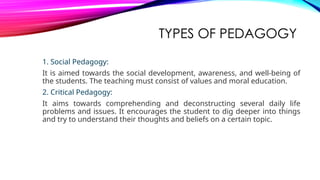 TYPES OF PEDAGOGY
1. Social Pedagogy:
It is aimed towards the social development, awareness, and well-being of
the students. The teaching must consist of values and moral education.
2. Critical Pedagogy:
It aims towards comprehending and deconstructing several daily life
problems and issues. It encourages the student to dig deeper into things
and try to understand their thoughts and beliefs on a certain topic.
 