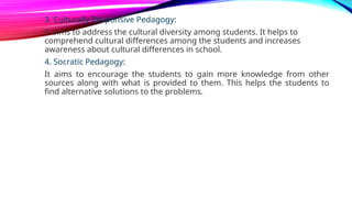 3. Culturally Responsive Pedagogy:
It aims to address the cultural diversity among students. It helps to
comprehend cultural differences among the students and increases
awareness about cultural differences in school.
4. Socratic Pedagogy:
It aims to encourage the students to gain more knowledge from other
sources along with what is provided to them. This helps the students to
find alternative solutions to the problems.
 