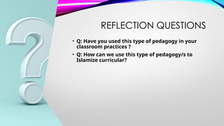 REFLECTION QUESTIONS
• Q: Have you used this type of pedagogy in your
classroom practices ?
• Q: How can we use this type of pedagogy/s to
Islamize curricular?
 