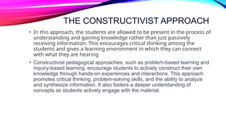 THE CONSTRUCTIVIST APPROACH
• In this approach, the students are allowed to be present in the process of
understanding and gaining knowledge rather than just passively
receiving information. This encourages critical thinking among the
students and gives a learning environment in which they can connect
with what they are hearing
• Constructivist pedagogical approaches, such as problem-based learning and
inquiry-based learning, encourage students to actively construct their own
knowledge through hands-on experiences and interactions. This approach
promotes critical thinking, problem-solving skills, and the ability to analyze
and synthesize information. It also fosters a deeper understanding of
concepts as students actively engage with the material.
 