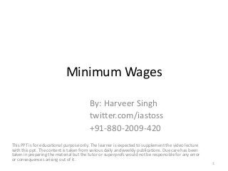 Minimum Wages
By: Harveer Singh
twitter.com/iastoss
+91-880-2009-420
This PPT is for educational purpose only. The learner is expected to supplement the video lecture
with this ppt. The content is taken from various daily and weekly publications. Due care has been
taken in preparing the material but the tutor or superprofs would not be responsible for any error
or consequences arising out of it.
1
 