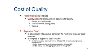 10
Cost of Quality
 Prevention costs include
 Quality planning/ Management activities for quality
• Formal technical reviews
• Test equipment/ testing plans
• Training
 Appraisal Cost
 to gain insight into product condition the “first time through” each
process
 Examples of appraisal costs include:
• Cost of conducting technical reviews (Chapter 15) for software engineering
work products
• Cost of data collection and metrics evaluation (Chapter 23)
• Cost of testing and debugging (Chapters 18 through 21)
 