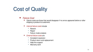 Cost of Quality
 Failure Cost
 Failure costs are those that would disappear if no errors appeared before or after
shipping a product to customers
 Internal failure costs include
• Rework
• Repair
• Failure mode analysis
 External failure costs are
• Complaint resolution
• Product return and replacement
• Help line support
• Warranty work
11
 
