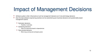 Impact of Management Decisions
 Software quality is often influenced as much by management decisions as it is by technology decisions
 Even the best software engineering practices can be subverted by poor business decisions and questionable project
management actions
 Estimation decisions
• Flexibility in estimates
 Scheduling decisions
• Tasks are sequenced based on dependencies
 Risk-oriented decisions
• What may go wrong and contingency plans
13
 