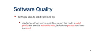 5
Software Quality
 Software quality can be defined as:
 An effective software process applied in a manner that creates a useful
product that provides measurable value for those who produce it and those
who use it
 