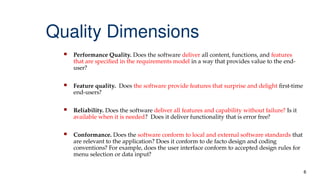 6
Quality Dimensions
 Performance Quality. Does the software deliver all content, functions, and features
that are specified in the requirements model in a way that provides value to the end-
user?
 Feature quality. Does the software provide features that surprise and delight first-time
end-users?
 Reliability. Does the software deliver all features and capability without failure? Is it
available when it is needed? Does it deliver functionality that is error free?
 Conformance. Does the software conform to local and external software standards that
are relevant to the application? Does it conform to de facto design and coding
conventions? For example, does the user interface conform to accepted design rules for
menu selection or data input?
 